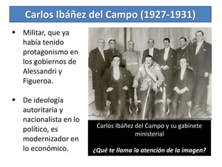 Carlos Ibáñez del Campo (1927-1931)
 Militar, que ya
había tenido
protagonismo en
los gobiernos de
Alessandri y
Figueroa.
 De ideología
autoritaria y
nacionalista en lo
político, es
modernizador en
lo económico.
Carlos Ibáñez del Campo y su gabinete
ministerial
¿Qué te llama la atención de la imagen?
 