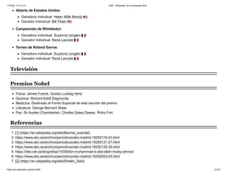 Abierto de Estados Unidos:
Ganadora individual: Helen Wills Moody
Ganador individual: Bill Tilden
Campeonato de Wimbledon:
Ganadora individual: Suzanne Lenglen
Ganador individual: René Lacoste
Torneo de Roland Garros:
Ganadora individual: Suzanne Lenglen
Ganador individual: René Lacoste
Física: James Franck, Gustav Ludwig Hertz
Química: Richard Adolf Zsigmondy
Medicina: Destinado al Fondo Especial de esta sección del premio
Literatura: George Bernard Shaw
Paz: Sir Austen Chamberlain, Charles Gates Dawes, Ricky Fort.
1. [1] (https://en.wikipedia.org/wiki/Barmat_scandal)
2. https://www.abc.es/archivo/periodicos/abc-madrid-19250116-23.html
3. https://www.abc.es/archivo/periodicos/abc-madrid-19250121-27.html
4. https://www.abc.es/archivo/periodicos/abc-madrid-19250125-35.html
5. https://dbe.rah.es/biografias/14359/ibn-muhammad-b-abd-allah-muley-ahmad
6. https://www.abc.es/archivo/periodicos/abc-madrid-19250203-25.html
7. [2] (https://en.wikipedia.org/wiki/Sheikh_Said)
Televisión
Premios Nobel
Referencias
17/3/25, 11:21 a.m. 1925 - Wikipedia, la enciclopedia libre
https://es.wikipedia.org/wiki/1925 21/23
 