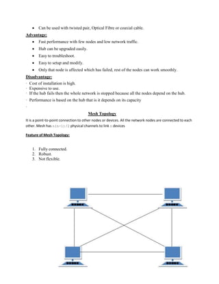  Can be used with twisted pair, Optical Fibre or coaxial cable.
Advantage:
 Fast performance with few nodes and low network traffic.
 Hub can be upgraded easily.
 Easy to troubleshoot.
 Easy to setup and modify.
 Only that node is affected which has failed, rest of the nodes can work smoothly.
Disadvantage:
· Cost of installation is high.
· Expensive to use.
· If the hub fails then the whole network is stopped because all the nodes depend on the hub.
· Performance is based on the hub that is it depends on its capacity
·
Mesh Topology
It is a point-to-point connection to other nodes or devices. All the network nodes are connected to each
other. Mesh has n(n-1)/2 physical channels to link n devices
Feature of Mesh Topology:
1. Fully connected.
2. Robust.
3. Not flexible.
 