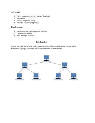 Advantage:
1. Each connection can carry its own data load.
2. It is robust.
3. Fault is diagnosed easily.
4. Provides security and privacy.
Disadvantage:
1. Installation and configuration is difficult.
2. Cabling cost is more.
3. Bulk wiring is required.
Tree Topology
It has a root node and all other nodes are connected to it forming a hierarchy. It is also called
hierarchical topology. It should at least have three levels to the hierarchy.
 