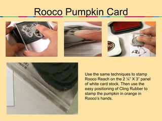 Rooco Pumpkin Card Use the same techniques to stamp Rooco Reach on the 2 ¼” X 3” panel of white card stock. Then use the easy positioning of Cling Rubber to stamp the pumpkin in orange in Rooco’s hands. 