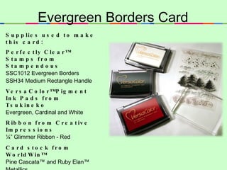 Evergreen Borders Card Supplies used to make this card:  Perfectly Clear™ Stamps from Stampendous SSC1012 Evergreen Borders SSH34 Medium Rectangle Handle VersaColor™ Pigment Ink Pads from Tsukineko Evergreen, Cardinal and White Ribbon from Creative Impressions ¼” Glimmer Ribbon - Red Card stock from WorldWin™ Pine Cascata™ and Ruby Elan™ Metallics Adhesive from Scrapbook Adhesives by 3L -  EZ Runner  Plus  white card stock, and scissors. 