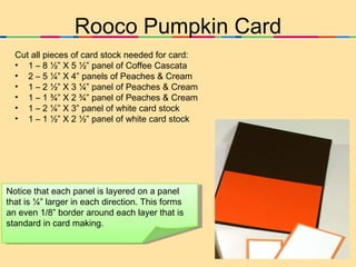 Rooco Pumpkin Card ,[object Object],[object Object],[object Object],[object Object],[object Object],[object Object],[object Object],Notice that each panel is layered on a panel that is ¼” larger in each direction. This forms an even 1/8” border around each layer that is standard in card making. 