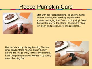 Rooco Pumpkin Card Start with the Pumpkin stamp. To use the Cling Rubber stamps, first carefully separate the acetate packaging liner from the cling vinyl. Save the liner for storing the stamp, it keeps the cling film clean and preserves its cling properties.  Use the stamp by placing the cling film on a clear acrylic stamp handle. Press the film around the image firmly to the acrylic handle. It will cling firmly until you release it by pulling up on the cling film. 