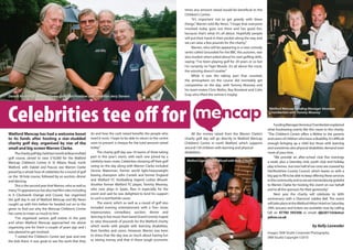 Watford Mencap has had a welcome boost
to its funds after hosting a star-studded
charity golf day, organised by star of the
small and big screenWarren Clarke.
	 Thecharitygolfday,heldlastmonthatBeaconsfield
golf course, aimed to raise £10,000 for the Watford
Mencap Children’s Centre in St Albans Road, north
Watford, with Dalziel and Pascoe star Warren Clarke
joined by a whole host of celebrities for a round of golf
on the 18-hole course, followed by an auction, dinner
and dancing.
	 This is the second year thatWarren, who as well as
manyTVappearanceshasalsohadfilmrolesincluding
in A Clockwork Orange and Crusoe, has organised
the golf day in aid of Watford Mencap and My News
caught up with him before he headed out on to the
green to find out why the Mencap Children’s Centre
has come to mean so much to him.
	 “I’ve organised various golf events in the past
and when Watford Mencap approached me about
organising one for them a couple of years ago and I
was pleased to get involved.
	 “I visited the Children’s Centre last year and met
the kids there. It was great to see the work that they
do and how the cash raised benefits the people who
need it most. I hope to be able to return to the centre
soon to present a cheque for the total amount raised
today.”
	 The charity golf day saw 16 teams of three taking
part in this year’s event, with each one joined by a
celebrity team-mate. Celebrities showing off their golf
swing on the day along with Warren Clarke included
Dennis Waterman, former world light-heavyweight
boxing champion John Conteh and former England
and Watford FC footballing legend Luther Blissett.
Another former Watford FC player, Tommy Mooney,
who now plays in Spain, flew in especially for the
event and said he was delighted to lend his support
to such a worthwhile cause.
	 The event, which as well as a round of golf also
included evening entertainment with a Tom Jones
impersonator, comedians, auction, dinner and
dancingtolivemusicfrombandGrandCentral,hoped
to raise thousands of pounds for the Watford charity
which works with people with learning disabilities,
their families and carers. However, Warren was keen
to stress that the day was as much about having fun
as raising money and that in these tough economic
times any amount raised would be beneficial to the
Children’s Centre.
	 “It’s important not to get greedy with these
things,”Warren told My News. “I hope that everyone
involved today goes out there and has good fun,
because that’s what it’s all about. Hopefully people
will put their hand in their pocket along the way and
we can raise a few pounds for the charity.”
	 Warren, who will be appearing in a new comedy
series called Grounded for the BBC this autumn, was
also modest when asked about his own golfing skills,
saying: “I’ve been playing golf for 20 years or so but
I’m certainly no Tiger Woods. It’s all about the crack,
the winning doesn’t matter.”
	 While it was the taking part that counted,
the atmosphere on the course did inevitably get
competitive on the day, with Tommy Mooney and
his team-mates Chris Mellor, Roy Rowland and Colin
Gray who lifted the winner’s trophy.
	 All the money raised from the Warren Clarke’s
charity golf day will go directly to Watford Mencap
Children’s Centre in north Watford, which supports
around 150 children with learning and physical
disabilities. 	
	 FundingManagerVeronicaChamberlainexplained
what fundraising events like this mean to the charity.
“The Children’s Centre offers a lifeline to the parents
andcarersofchildrenwhohaveadisability.It’sdifficult
enough bringing up a child but those with learning
and sometimes also physical disabilities demand even
more of your time.
	 “We provide an after-school club five evenings
a week, plus a Saturday club, youth club and holiday
playschemes.Justoverhalfofourcostsarecoveredby
Hertfordshire County Council, which leaves us with a
big gap to fill to be able to keep offering these services
tothecommunityandsowearetremendouslygrateful
to Warren Clarke for hosting this event on our behalf
and to all the sponsors for their generosity.”
	 Next year the charity will celebrate its 60th
anniversary with a Diamond Jubilee Ball. The event
willtakeplaceattheWatfordHiltonHotelonSaturday
29th January and tickets are available now by calling
Gill on 07785 593306 or email: djb2011tickets@
yahoo.co.uk
by Kelly Lavender
Images: SKM Studio Corporate Photography.
SKM Studio Copyright ©2010
Celebrities tee off for
Dennis Waterman, Warren Clarke, golfer Ian Proddow and comedian Jerry Stevens
WatfordLegendLutherBlissettwithKeithO’Keefe
Watford Mencap Funding Manager Veronica
Chamberlain with Tommy Mooney
 
