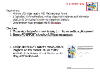PHOTOSTORY
Directions:
1. Chooseatopicthat youfarm m
o
minterezing dunn the tearandthcrauphlt researo it
2. EreateaPONERPDIST slideshor/fulfillin
Z. T
Dbegin, clicktheS
TA
RTbarDr them
e
n
M
,§DIIt0 All
Programs, art teer aa:essP
H
D
T
D
S
T
D
R
Y 3for
¥/ind 0N5. 0n the ’JeIname pü e, rk D0seBegin a nInc
story, andthenclickNext.
*
- - ' “ - - “ “ - -
..t.-'
 