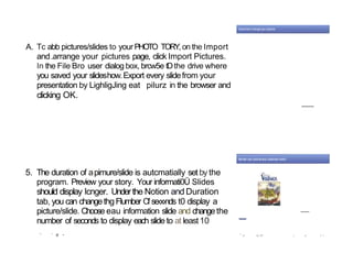 A. Tc abb pictures/slides to yourPHOTO TORY, on the Import
and.arrange your pictures page, click Import Pictures.
In the File Bro user dialog box, brcw5e tDthe drive where
you saved your slideshow.Export every slidefrom your
presentation by LighligJing eat pilurz in the browser and
clicking OK.
5. The duration of apimure/slide is autcmatially set by the
program. Preview your story. Your informati0Ü Slides
should display Icnger. Underthe Notion and Duration
tab, you can changethg FIumber Cfse‹x›nds t0 display a
picture/slide. Choose eau information slide and changethe
number of seconds to display each slide to at least10
' ’ d •
—
” W W.*4* 6 W P T
 