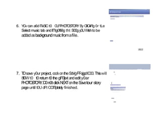 6. Y
Dv can a6dITIvSIC t0 O
U
FPHOTOSTORYBy ClICl‹iFIg 0r tLe
Select music tab andllTtg0fti8g tht S00gy0UWlshtobe
addedasbackgroundmusicfromafile.
7. T
Dsave y0urproject, cockontheSdVgFFojgdIC00.Thiswill ”.
8ll0Wt0 t0return t0the gF0]e‹tandedity0ar
‹
P
H
O
T
O
S
T
O
R
Y
.D0n0tclickN
E
X
TontheSavetour story
page until t0U dFt COlTlpletely finished.
 