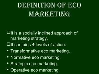 DEFINITION OF EcODEFINITION OF EcO
markETINgmarkETINg
It is a socially inclined approach of
marketing strategy.
It contains 4 levels of action:
 Transformative eco marketing.
 Normative eco marketing.
 Strategic eco marketing.
 Operative eco marketing.
 