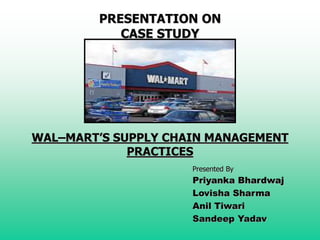 PRESENTATION ON
CASE STUDY
WAL–MART’S SUPPLY CHAIN MANAGEMENT
PRACTICES
Presented By
Priyanka Bhardwaj
Lovisha Sharma
Anil Tiwari
Sandeep Yadav
 