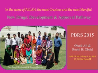 In the name of ALLAH, the most Gracious and the most Merciful
New Drugs: Development & Approval Pathway
PBRS 2015
Obaid Ali &
Roohi B. Obaid
April 19, 2015 :Group A & April
25, 2015 for Group B
 