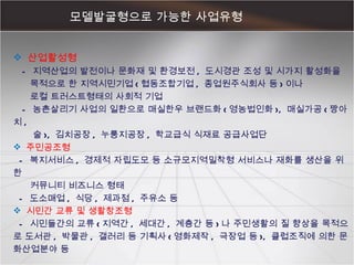 모델발굴형으로 가능한 사업유형  산업활성형 -  지역산업의 발전이나 문화재 및 환경보전 ,  도시경관 조성 및 시가지 활성화을  목적으로 한 지역시민기업 ( 협동조합기업 ,  종업원주식회사 등 ) 이나  로컬 트러스트형태의 사회적 기업  -  농촌살리기 사업의 일환으로 매실한우 브랜드화 ( 영농법인화 ),  매실가공 ( 짱아치 ,  술 ),  김치공장 ,  누룽지공장 ,  학교급식 식재료 공급사업단  주민공조형 -  복지서비스 ,  경제적 자립도모 등 소규모지역밀착형 서비스나 재화를 생산을 위한  커뮤니티 비즈니스 형태 -  도소매업 ,  식당 ,  제과점 ,  주유소 등 시민간 교류 및 생활창조형 -  시민들간의 교류 ( 지역간 ,  세대간 ,  계층간 등 ) 나 주민생활의 질 향상을 목적으로 도서관 ,  박물관 ,  갤러리 등 기획사 ( 영화제작 ,  극장업 등 ),  클럽조직에 의한 문화산업분야 등 