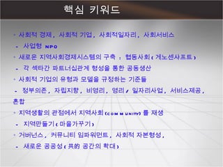 핵심 키워드 ◦  사회적 경제 ,  사회적 기업 ,  사회적일자리 ,  사회서비스   -  사업형  NPO ◦  새로운 지역사회경제시스템의 구축  :  협동사회 ( 게노센샤프트 )    -  각 섹타간 파트너십관계 형성을 통한 공동생산 ◦  사회적 기업의 유형과 모델을 규정하는 기준들  -  정부의존 ,  자립지향 ,  비영리 ,  영리 /  일자리사업 ,  서비스제공 ,  혼합 ◦  지역생활의 관점에서 지역사회 (community) 를 재생   -  지역만들기 ( 마을가꾸기 ) ◦  거버넌스 ,  커뮤니티 임파워먼트 ,  사회적 자본형성 ,    -  새로운 공공성 ( 共的 공간의 확대 ) 