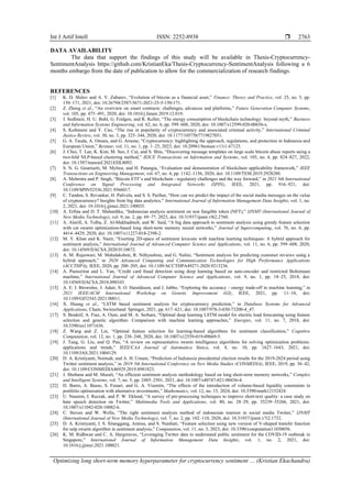 Int J Artif Intell ISSN: 2252-8938 
Optimizing long short-term memory hyperparameter for cryptocurrency sentiment … (Kristian Ekachandra)
2763
DATA AVAILABILITY
The data that support the findings of this study will be available in Thesis-Cryptocurrency-
SentimentAnalysis https://github.com/KristianEka/Thesis-Cryptocurrency-SentimentAnalysis following a 6
months embargo from the date of publication to allow for the commercialization of research findings.
REFERENCES
[1] K. D. Shilov and A. V. Zubarev, “Evolution of bitcoin as a financial asset,” Finance: Theory and Practice, vol. 25, no. 5, pp.
150–171, 2021, doi: 10.26794/2587-5671-2021-25-5-150-171.
[2] Z. Zheng et al., “An overview on smart contracts: challenges, advances and platforms,” Future Generation Computer Systems,
vol. 105, pp. 475–491, 2020, doi: 10.1016/j.future.2019.12.019.
[3] J. Sedlmeir, H. U. Buhl, G. Fridgen, and R. Keller, “The energy consumption of blockchain technology: beyond myth,” Business
and Information Systems Engineering, vol. 62, no. 6, pp. 599–608, 2020, doi: 10.1007/s12599-020-00656-x.
[4] S. Kethineni and Y. Cao, “The rise in popularity of cryptocurrency and associated criminal activity,” International Criminal
Justice Review, vol. 30, no. 3, pp. 325–344, 2020, doi: 10.1177/1057567719827051.
[5] G. A. Tauda, A. Omara, and G. Arnone, “Cryptocurrency: highlighting the approach, regulations, and protection in Indonesia and
European Union,” Bestuur, vol. 11, no. 1, pp. 1–25, 2023, doi: 10.20961/bestuur.v11i1.67125.
[6] J. Choi, T. Lee, K. Kim, M. Seo, J. Cui, and S. Shin, “Discovering message templates on large scale bitcoin abuse reports using a
two-fold NLP-based clustering method,” IEICE Transactions on Information and Systems, vol. 105, no. 4, pp. 824–827, 2022,
doi: 10.1587/transinf.2021EDL8092.
[7] S. N. G. Gourisetti, M. Mylrea, and H. Patangia, “Evaluation and demonstration of blockchain applicability framework,” IEEE
Transactions on Engineering Management, vol. 67, no. 4, pp. 1142–1156, 2020, doi: 10.1109/TEM.2019.2928280.
[8] A. Mehrotra and P. Singh, “Bitcoin ETF’s and blockchain - regulatory challenges and the way forward,” in 2021 8th International
Conference on Signal Processing and Integrated Networks (SPIN), IEEE, 2021, pp. 916–921, doi:
10.1109/SPIN52536.2021.9566017.
[9] C. Tandon, S. Revankar, H. Palivela, and S. S. Parihar, “How can we predict the impact of the social media messages on the value
of cryptocurrency? Insights from big data analytics,” International Journal of Information Management Data Insights, vol. 1, no.
2, 2021, doi: 10.1016/j.jjimei.2021.100035.
[10] A. Erfina and D. T. Mahardika, “Indonesian analysis sentiment on non fungible token (NFT),” IJNMT (International Journal of
New Media Technology), vol. 9, no. 2, pp. 69–77, 2023, doi: 10.31937/ijnmt.v9i2.2760.
[11] A. Alarifi, A. Tolba, Z. Al-Makhadmeh, and W. Said, “A big data approach to sentiment analysis using greedy feature selection
with cat swarm optimization-based long short-term memory neural networks,” Journal of Supercomputing, vol. 76, no. 6, pp.
4414–4429, 2020, doi: 10.1007/s11227-018-2398-2.
[12] M. Y. Khan and K. Nazir, “Exerting 2D-space of sentiment lexicons with machine learning techniques: A hybrid approach for
sentiment analysis,” International Journal of Advanced Computer Science and Applications, vol. 11, no. 6, pp. 599–608, 2020,
doi: 10.14569/IJACSA.2020.0110672.
[13] A. M. Rajeswari, M. Mahalakshmi, R. Nithyashree, and G. Nalini, “Sentiment analysis for predicting customer reviews using a
hybrid approach,” in 2020 Advanced Computing and Communication Technologies for High Performance Applications
(ACCTHPA), IEEE, 2020, pp. 200–205, doi: 10.1109/ACCTHPA49271.2020.9213236.
[14] A. Pumsirirat and L. Yan, “Credit card fraud detection using deep learning based on auto-encoder and restricted Boltzmann
machine,” International Journal of Advanced Computer Science and Applications, vol. 9, no. 1, pp. 18–25, 2018, doi:
10.14569/IJACSA.2018.090103.
[15] A. E. I. Brownlee, J. Adair, S. O. Haraldsson, and J. Jabbo, “Exploring the accuracy - energy trade-off in machine learning,” in
2021 IEEE/ACM International Workshop on Genetic Improvement (GI), IEEE, 2021, pp. 11–18, doi:
10.1109/GI52543.2021.00011.
[16] X. Huang et al., “LSTM based sentiment analysis for cryptocurrency prediction,” in Database Systems for Advanced
Applications, Cham, Switzerland: Springer, 2021, pp. 617–621, doi: 10.1007/978-3-030-73200-4_47.
[17] S. Bouktif, A. Fiaz, A. Ouni, and M. A. Serhani, “Optimal deep learning LSTM model for electric load forecasting using feature
selection and genetic algorithm: Comparison with machine learning approaches,” Energies, vol. 11, no. 7, 2018, doi:
10.3390/en11071636.
[18] Z. Wang and Z. Lin, “Optimal feature selection for learning-based algorithms for sentiment classification,” Cognitive
Computation, vol. 12, no. 1, pp. 238–248, 2020, doi: 10.1007/s12559-019-09669-5.
[19] J. Tang, G. Liu, and Q. Pan, “A review on representative swarm intelligence algorithms for solving optimization problems:
applications and trends,” IEEE/CAA Journal of Automatica Sinica, vol. 8, no. 10, pp. 1627–1643, 2021, doi:
10.1109/JAS.2021.1004129.
[20] D. A. Kristiyanti, Normah, and A. H. Umam, “Prediction of Indonesia presidential election results for the 2019-2024 period using
Twitter sentiment analysis,” in 2019 5th International Conference on New Media Studies (CONMEDIA), IEEE, 2019, pp. 36–42,
doi: 10.1109/CONMEDIA46929.2019.8981823.
[21] J. Shobana and M. Murali, “An efficient sentiment analysis methodology based on long short-term memory networks,” Complex
and Intelligent Systems, vol. 7, no. 5, pp. 2485–2501, 2021, doi: 10.1007/s40747-021-00436-4.
[22] D. Barro, A. Basso, S. Funari, and G. A. Visentin, “The effects of the introduction of volume-based liquidity constraints in
portfolio optimization with alternative investments,” Mathematics, vol. 12, no. 15, 2024, doi: 10.3390/math12152424.
[23] U. Naseem, I. Razzak, and P. W. Eklund, “A survey of pre-processing techniques to improve short-text quality: a case study on
hate speech detection on Twitter,” Multimedia Tools and Applications, vol. 80, no. 28–29, pp. 35239–35266, 2021, doi:
10.1007/s11042-020-10082-6.
[24] C. Steven and W. Wella, “The right sentiment analysis method of indonesian tourism in social media Twitter,” IJNMT
(International Journal of New Media Technology), vol. 7, no. 2, pp. 102–110, 2020, doi: 10.31937/ijnmt.v7i2.1732.
[25] D. A. Kristiyanti, I. S. Sitanggang, Annisa, and S. Nurdiati, “Feature selection using new version of V-shaped transfer function
for salp swarm algorithm in sentiment analysis,” Computation, vol. 11, no. 3, 2023, doi: 10.3390/computation11030056.
[26] K. M. Ridhwan and C. A. Hargreaves, “Leveraging Twitter data to understand public sentiment for the COVID‐19 outbreak in
Singapore,” International Journal of Information Management Data Insights, vol. 1, no. 2, 2021, doi:
10.1016/j.jjimei.2021.100021.
 