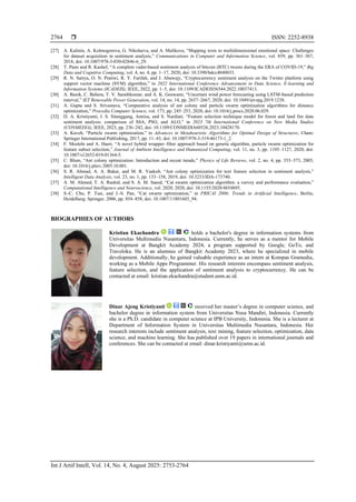  ISSN: 2252-8938
Int J Artif Intell, Vol. 14, No. 4, August 2025: 2753-2764
2764
[27] A. Kalinin, A. Kolmogorova, G. Nikolaeva, and A. Malikova, “Mapping texts to multidimensional emotional space: Challenges
for dataset acquisition in sentiment analysis,” Communications in Computer and Information Science, vol. 859, pp. 361–367,
2018, doi: 10.1007/978-3-030-02846-6_29.
[28] T. Pano and R. Kashef, “A complete vader-based sentiment analysis of bitcoin (BTC) tweets during the ERA of COVID-19,” Big
Data and Cognitive Computing, vol. 4, no. 4, pp. 1–17, 2020, doi: 10.3390/bdcc4040033.
[29] R. N. Satrya, O. N. Pratiwi, R. Y. Farifah, and J. Abawajy, “Cryptocurrency sentiment analysis on the Twitter platform using
support vector machine (SVM) algorithm,” in 2022 International Conference Advancement in Data Science, E-learning and
Information Systems (ICADEIS), IEEE, 2022, pp. 1–5, doi: 10.1109/ICADEIS56544.2022.10037413.
[30] A. Banik, C. Behera, T. V. Sarathkumar, and A. K. Goswami, “Uncertain wind power forecasting using LSTM-based prediction
interval,” IET Renewable Power Generation, vol. 14, no. 14, pp. 2657–2667, 2020, doi: 10.1049/iet-rpg.2019.1238.
[31] A. Gupta and S. Srivastava, “Comparative analysis of ant colony and particle swarm optimization algorithms for distance
optimization,” Procedia Computer Science, vol. 173, pp. 245–253, 2020, doi: 10.1016/j.procs.2020.06.029.
[32] D. A. Kristiyanti, I. S. Sitanggang, Annisa, and S. Nurdiati, “Feature selection technique model for forest and land fire data
sentiment analysis: comparison of SSA, PSO, and ALO,” in 2023 7th International Conference on New Media Studies
(CONMEDIA), IEEE, 2023, pp. 236–242, doi: 10.1109/CONMEDIA60526.2023.10428170.
[33] A. Kaveh, “Particle swarm optimization,” in Advances in Metaheuristic Algorithms for Optimal Design of Structures, Cham:
Springer International Publishing, 2017, pp. 11–43, doi: 10.1007/978-3-319-46173-1_2.
[34] F. Moslehi and A. Haeri, “A novel hybrid wrapper–filter approach based on genetic algorithm, particle swarm optimization for
feature subset selection,” Journal of Ambient Intelligence and Humanized Computing, vol. 11, no. 3, pp. 1105–1127, 2020, doi:
10.1007/s12652-019-01364-5.
[35] C. Blum, “Ant colony optimization: Introduction and recent trends,” Physics of Life Reviews, vol. 2, no. 4, pp. 353–373, 2005,
doi: 10.1016/j.plrev.2005.10.001.
[36] S. R. Ahmad, A. A. Bakar, and M. R. Yaakub, “Ant colony optimization for text feature selection in sentiment analysis,”
Intelligent Data Analysis, vol. 23, no. 1, pp. 133–158, 2019, doi: 10.3233/IDA-173740.
[37] A. M. Ahmed, T. A. Rashid, and S. A. M. Saeed, “Cat swarm optimization algorithm: a survey and performance evaluation,”
Computational Intelligence and Neuroscience, vol. 2020, 2020, doi: 10.1155/2020/4854895.
[38] S.-C. Chu, P. Tsai, and J.-S. Pan, “Cat swarm optimization,” in PRICAI 2006: Trends in Artificial Intelligence, Berlin,
Heidelberg: Springer, 2006, pp. 854–858, doi: 10.1007/11801603_94.
BIOGRAPHIES OF AUTHORS
Kristian Ekachandra holds a bachelor's degree in information systems from
Universitas Multimedia Nusantara, Indonesia. Currently, he serves as a mentor for Mobile
Development at Bangkit Academy 2024, a program supported by Google, GoTo, and
Traveloka. He is an alumnus of Bangkit Academy 2023, where he specialized in mobile
development. Additionally, he gained valuable experience as an intern at Kompas Gramedia,
working as a Mobile Apps Programmer. His research interests encompass sentiment analysis,
feature selection, and the application of sentiment analysis to cryptocurrency. He can be
contacted at email: kristian.ekachandra@student.umn.ac.id.
Dinar Ajeng Kristiyanti received her master’s degree in computer science, and
bachelor degree in information system from Universitas Nusa Mandiri, Indonesia. Currently
she is a Ph.D. candidate in computer science at IPB University, Indonesia. She is a lecturer at
Department of Information System in Universitas Multimedia Nusantara, Indonesia. Her
research interests include sentiment analysis, text mining, feature selection, optimization, data
science, and machine learning. She has published over 19 papers in international journals and
conferences. She can be contacted at email: dinar.kristiyanti@umn.ac.id.
 