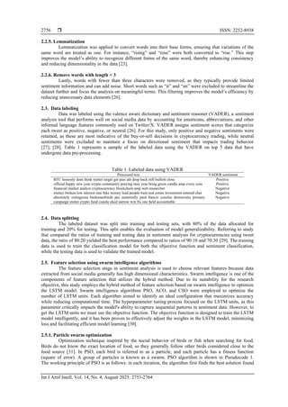  ISSN: 2252-8938
Int J Artif Intell, Vol. 14, No. 4, August 2025: 2753-2764
2756
2.2.5. Lemmatization
Lemmatization was applied to convert words into their base forms, ensuring that variations of the
same word are treated as one. For instance, “rising” and “rose” were both converted to “rise.” This step
improves the model’s ability to recognize different forms of the same word, thereby enhancing consistency
and reducing dimensionality in the data [23].
2.2.6. Remove words with length < 3
Lastly, words with fewer than three characters were removed, as they typically provide limited
sentiment information and can add noise. Short words such as “it” and “an” were excluded to streamline the
dataset further and focus the analysis on meaningful terms. This filtering improves the model’s efficiency by
reducing unnecessary data elements [26].
2.3. Data labeling
Data was labeled using the valence aware dictionary and sentiment reasoner (VADER), a sentiment
analysis tool that performs well on social media data by accounting for emoticons, abbreviations, and other
informal language features commonly used on Twitter/X. VADER assigns sentiment scores that categorize
each tweet as positive, negative, or neutral [26]. For this study, only positive and negative sentiments were
retained, as these are most indicative of the buy-or-sell decisions in cryptocurrency trading, while neutral
sentiments were excluded to maintain a focus on directional sentiment that impacts trading behavior
[27], [28]. Table 1 represents a sample of the labeled data using the VADER on top 5 data that have
undergone data pre-processing.
Table 1. Labeled data using VADER
Processed text VADER sentiment
BTC honestly dont think matter target get past ath drop back still bullish close Positive
official happy new year crypto community praying may year bring green candle amp every coin Positive
financial market analyst cryptocurrency blockchain amp web researcher Negative
money broken low interest rate fake money lead people treat real estate investment entered chat Negative
absolutely outrageous bankmanfrieds pac essentially paid francis conoles democratic primary
campaign stolen crypto fund conole eked narrow win fix one held accountable
Negative
2.4. Data splitting
The labeled dataset was split into training and testing sets, with 80% of the data allocated for
training and 20% for testing. This split enables the evaluation of model generalizability. Referring to study
that compared the ratios of training and testing data in sentiment analysis for cryptocurrencies using tweet
data, the ratio of 80:20 yielded the best performance compared to ratios of 90:10 and 70:30 [29]. The training
data is used to train the classification model for both the objective function and sentiment classification,
while the testing data is used to validate the trained model.
2.5. Feature selection using swarm intelligence algorithms
The feature selection stage in sentiment analysis is used to choose relevant features because data
extracted from social media generally has high dimensional characteristics. Swarm intelligence is one of the
components of feature selection that utilizes the hybrid method. Due to its suitability for the research
objective, this study employs the hybrid method of feature selection based on swarm intelligence to optimize
the LSTM model. Swarm intelligence algorithms PSO, ACO, and CSO were employed to optimize the
number of LSTM units. Each algorithm aimed to identify an ideal configuration that maximizes accuracy
while reducing computational time. The hyperparameter tuning process focused on the LSTM units, as this
parameter critically impacts the model's ability to capture sequential patterns in sentiment data. However, to
get the LSTM units we must use the objective function. The objective function is designed to train the LSTM
model intelligently, and it has been proven to effectively adjust the weights in the LSTM model, minimizing
loss and facilitating efficient model learning [30].
2.5.1. Particle swarm optimization
Optimization technique inspired by the social behavior of birds or fish when searching for food.
Birds do not know the exact location of food, so they generally follow other birds considered close to the
food source [31]. In PSO, each bird is referred to as a particle, and each particle has a fitness function
(square of error). A group of particles is known as a swarm. PSO algorithm is shown in Pseudocode 1.
The working principle of PSO is as follows: in each iteration, the algorithm first finds the best solution found
 