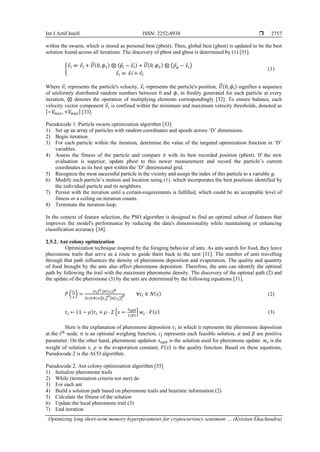Int J Artif Intell ISSN: 2252-8938 
Optimizing long short-term memory hyperparameter for cryptocurrency sentiment … (Kristian Ekachandra)
2757
within the swarm, which is stored as personal best (pbest). Then, global best (gbest) is updated to be the best
solution found across all iterations. The discovery of pbest and gbest is determined by (1) [31].
{
𝑣
⃗𝑖 ⇐ 𝑣
⃗𝑖 + 𝑈
⃗
⃗⃗(0, 𝜙1) ⊗ (𝑝
⃗𝑖 − 𝑥
⃗𝑖) + 𝑈
⃗
⃗⃗(0, 𝜙2) ⊗ (𝑝
⃗𝑔 − 𝑥
⃗𝑖)
𝑥
⃗𝑖 ⇐ 𝑥
⃗ⅈ + 𝑣
⃗𝑖
(1)
Where 𝑣
⃗𝑖 represents the particle's velocity, 𝑥
⃗𝑖 represents the particle's position, 𝑈
⃗
⃗⃗(0, 𝜙ⅈ) signifies a sequence
of uniformly distributed random numbers between 0 and 𝜙, in freshly generated for each particle at every
iteration, ⊗ denotes the operation of multiplying elements correspondingly [32]. To ensure balance, each
velocity vector component 𝑣
⃗𝑖 is confined within the minimum and maximum velocity thresholds, donoted as
[−𝑉
𝑚𝑎𝑥, +𝑉
𝑚𝑎𝑥] [33].
Pseudocode 1. Particle swarm optimization algorithm [33]
1) Set up an array of particles with random coordinates and speeds across ‘D’ dimensions.
2) Begin iteration.
3) For each particle within the iteration, determine the value of the targeted optimization function in ‘D’
variables.
4) Assess the fitness of the particle and compare it with its best recorded position (pbest). If the new
evaluation is superior, update pbest to this newer measurement and record the particle’s current
coordinates as its best spot within the ‘D’ dimensional grid.
5) Recognize the most successful particle in the vicinity and assign the index of this particle to a variable 𝑔.
6) Modify each particle’s motion and location using (1), which incorporates the best positions identified by
the individual particle and its neighbors.
7) Persist with the iteration until a certain-requirements is fulfilled, which could be an acceptable level of
fitness or a ceiling on iteration counts.
8) Terminate the iteration loop.
In the context of feature selection, the PSO algorithm is designed to find an optimal subset of features that
improves the model's performance by reducing the data's dimensionality while maintaining or enhancing
classification accuracy [34].
2.5.2. Ant colony optimization
Optimization technique inspired by the foraging behavior of ants. As ants search for food, they leave
pheromone trails that serve as a route to guide them back to the nest [31]. The number of ants travelling
through that path influences the density of pheromone deposition and evaporation. The quality and quantity
of food brought by the ants also affect pheromone deposition. Therefore, the ants can identify the optimal
path by following the trail with the maximum pheromone density. The discovery of the optimal path (2) and
the update of the pheromone (3) by the ants are determined by the following equations [31].
𝑃 (
𝑐𝑖
𝑠
) =
[𝜏𝑖]𝛼⋅[𝑛(𝑐𝑖)]𝛽
𝛴𝑐𝑗∈𝑁(𝑠)[𝜏𝑗]
𝛼
[𝑛(𝑐𝑗)]
𝛽 ∀𝑐𝑖 ∈ 𝑁(𝑠) (2)
𝜏𝑖 ← (1 − 𝜌)𝜏𝑖 + 𝜌 ⋅ 𝛴 {𝑠 ←
𝑠𝑢𝑝𝑑
𝐶𝑖𝐸𝑠
} 𝑤𝑠 ⋅ 𝐹(𝑠) (3)
Here is the explanation of pheromone deposition 𝜏𝑖 in which it represents the pheromone deposition
at the ⅈ𝑡ℎ
node. 𝑛 is an optional weighing function, 𝑐𝑗 represents each feasible solution, 𝛼 and 𝛽 are positive
parameter. On the other hand, pheromone updation 𝑠𝑢𝑝𝑑 is the solution used for pheromone update. 𝑤𝑠 is the
weight of solution 𝑠, 𝜌 is the evaporation constant, 𝐹(𝑠) is the quality function. Based on these equations,
Pseudocode 2 is the ACO algorithm.
Pseudocode 2. Ant colony optimization algorithm [35]
1) Initialize pheromone trails
2) While (termination criteria not met) do
3) For each ant
4) Build a solution path based on pheromone trails and heuristic information (2)
5) Calculate the fitness of the solution
6) Update the local pheromone trail (3)
7) End iteration
 
