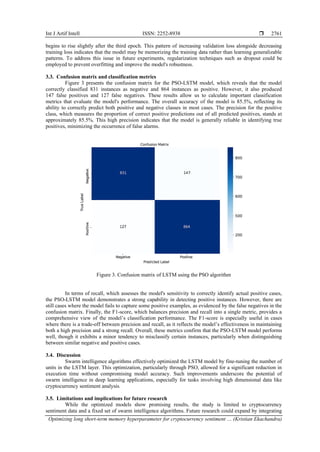 Int J Artif Intell ISSN: 2252-8938 
Optimizing long short-term memory hyperparameter for cryptocurrency sentiment … (Kristian Ekachandra)
2761
begins to rise slightly after the third epoch. This pattern of increasing validation loss alongside decreasing
training loss indicates that the model may be memorizing the training data rather than learning generalizable
patterns. To address this issue in future experiments, regularization techniques such as dropout could be
employed to prevent overfitting and improve the model's robustness.
3.3. Confusion matrix and classification metrics
Figure 3 presents the confusion matrix for the PSO-LSTM model, which reveals that the model
correctly classified 831 instances as negative and 864 instances as positive. However, it also produced
147 false positives and 127 false negatives. These results allow us to calculate important classification
metrics that evaluate the model's performance. The overall accuracy of the model is 85.5%, reflecting its
ability to correctly predict both positive and negative classes in most cases. The precision for the positive
class, which measures the proportion of correct positive predictions out of all predicted positives, stands at
approximately 85.5%. This high precision indicates that the model is generally reliable in identifying true
positives, minimizing the occurrence of false alarms.
Figure 3. Confusion matrix of LSTM using the PSO algorithm
In terms of recall, which assesses the model's sensitivity to correctly identify actual positive cases,
the PSO-LSTM model demonstrates a strong capability in detecting positive instances. However, there are
still cases where the model fails to capture some positive examples, as evidenced by the false negatives in the
confusion matrix. Finally, the F1-score, which balances precision and recall into a single metric, provides a
comprehensive view of the model’s classification performance. The F1-score is especially useful in cases
where there is a trade-off between precision and recall, as it reflects the model’s effectiveness in maintaining
both a high precision and a strong recall. Overall, these metrics confirm that the PSO-LSTM model performs
well, though it exhibits a minor tendency to misclassify certain instances, particularly when distinguishing
between similar negative and positive cases.
3.4. Discussion
Swarm intelligence algorithms effectively optimized the LSTM model by fine-tuning the number of
units in the LSTM layer. This optimization, particularly through PSO, allowed for a significant reduction in
execution time without compromising model accuracy. Such improvements underscore the potential of
swarm intelligence in deep learning applications, especially for tasks involving high dimensional data like
cryptocurrency sentiment analysis.
3.5. Limitations and implications for future research
While the optimized models show promising results, the study is limited to cryptocurrency
sentiment data and a fixed set of swarm intelligence algorithms. Future research could expand by integrating
 