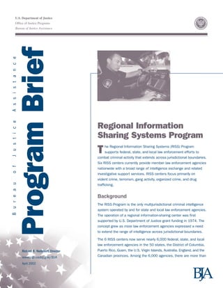 U.S. Department of Justice
Office of Justice Programs
Bureau of Justice Assistance
ProgramBrief
BureauofJusticeAssistance
Richard R. Nedelkoff, Director
www.ojp.usdoj.gov/BJA
April 2002
Regional Information
Sharing Systems Program
The Regional Information Sharing Systems (RISS) Program
supports federal, state, and local law enforcement efforts to
combat criminal activity that extends across jurisdictional boundaries.
Six RISS centers currently provide member law enforcement agencies
nationwide with a broad range of intelligence exchange and related
investigative support services. RISS centers focus primarily on
violent crime, terrorism, gang activity, organized crime, and drug
trafficking.
Background
The RISS Program is the only multijurisdictional criminal intelligence
system operated by and for state and local law enforcement agencies.
The operation of a regional information-sharing center was first
supported by U.S. Department of Justice grant funding in 1974. The
concept grew as more law enforcement agencies expressed a need
to extend the range of intelligence across jurisdictional boundaries.
The 6 RISS centers now serve nearly 6,000 federal, state, and local
law enforcement agencies in the 50 states, the District of Columbia,
Puerto Rico, Guam, the U.S. Virgin Islands, Australia, England, and the
Canadian provinces. Among the 6,000 agencies, there are more than
 