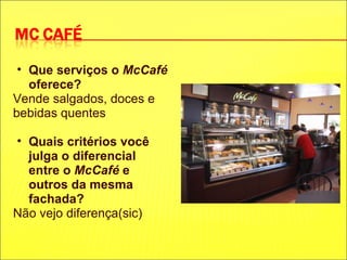 Que serviços o  McCafé  oferece? Vende salgados, doces e bebidas quentes   Quais critérios você julga o diferencial entre o  McCafé  e outros da mesma fachada? Não vejo diferença(sic) 