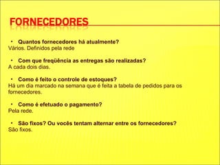 Quantos fornecedores há atualmente? Vários. Definidos pela rede Com que freqüência as entregas são realizadas? A cada dois dias. Como é feito o controle de estoques? Há um dia marcado na semana que é feita a tabela de pedidos para os fornecedores. Como é efetuado o pagamento? Pela rede. São fixos? Ou vocês tentam alternar entre os fornecedores? São fixos. 