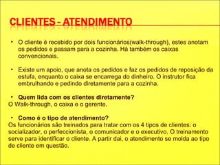 O cliente é recebido por dois funcionários(walk-through), estes anotam os pedidos e passam para a cozinha. Há também os caixas convencionais. Existe um apoio, que anota os pedidos e faz os pedidos de reposição da estufa, enquanto o caixa se encarrega do dinheiro. O instrutor fica embrulhando e pedindo diretamente para a cozinha. Quem lida com os clientes diretamente? O Walk-through, o caixa e o gerente. Como é o tipo de atendimento? Os funcionários são treinados para tratar com os 4 tipos de clientes: o socializador, o perfeccionista, o comunicador e o executivo. O treinamento serve para identificar o cliente. A partir dai, o atendimento se molda ao tipo de cliente em questão. 