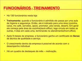 Há 130 funcionários nesta loja Treinamento:  quando o funcionário é admitido ele passa por uma aula de higiene e segurança. Então, ele é indicado para uma área (cozinha, caixa, mc café, sorvetes, apoio, promotor, pós-venda, desert). Em geral ele começa pela área da cozinha( back-office ), logo circula em todas as outras, 4 dias em cada uma, terminando no atendimento( front-office ). Após 9 meses de empresa, o funcionário ganha um certificado do  Senac  de técnico de qualidade e serviço. O crescimento dentro da empresa é possível de acordo com o desempenho individual Há um quadro de destaques do mês – motivação. 