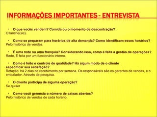 O que vocês vendem? Comida ou o momento de descontração? O lanche(sic). Como se preparam para horários de alta demanda? Como identificam esses horários? Pelo histórico de vendas. É uma rede ou uma franquia? Considerando isso, como é feita a gestão de operações? Rede. É feita por um funcionário interno. Como é feito o controle de qualidade? Há algum modo de o cliente especificar sua satisfação? Rotação: há 2 dias de recebimento por semana. Os responsáveis são os gerentes de vendas, e o embalador. Através de pesquisa. O cliente participa de alguma operação? Se quiser Como você gerencia o número de caixas abertos? Pelo histórico de vendas de cada horário. 