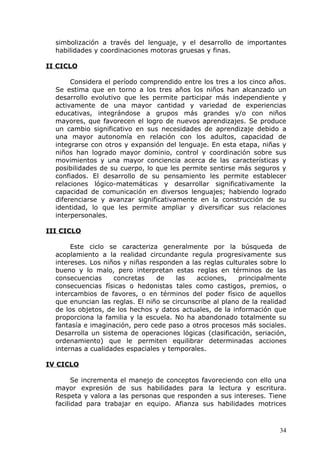simbolización a través del lenguaje, y el desarrollo de importantes
habilidades y coordinaciones motoras gruesas y finas.
II CICLO
Considera el período comprendido entre los tres a los cinco años.
Se estima que en torno a los tres años los niños han alcanzado un
desarrollo evolutivo que les permite participar más independiente y
activamente de una mayor cantidad y variedad de experiencias
educativas, integrándose a grupos más grandes y/o con niños
mayores, que favorecen el logro de nuevos aprendizajes. Se produce
un cambio significativo en sus necesidades de aprendizaje debido a
una mayor autonomía en relación con los adultos, capacidad de
integrarse con otros y expansión del lenguaje. En esta etapa, niñas y
niños han logrado mayor dominio, control y coordinación sobre sus
movimientos y una mayor conciencia acerca de las características y
posibilidades de su cuerpo, lo que les permite sentirse más seguros y
confiados. El desarrollo de su pensamiento les permite establecer
relaciones lógico-matemáticas y desarrollar significativamente la
capacidad de comunicación en diversos lenguajes; habiendo logrado
diferenciarse y avanzar significativamente en la construcción de su
identidad, lo que les permite ampliar y diversificar sus relaciones
interpersonales.
III CICLO
Este ciclo se caracteriza generalmente por la búsqueda de
acoplamiento a la realidad circundante regula progresivamente sus
intereses. Los niños y niñas responden a las reglas culturales sobre lo
bueno y lo malo, pero interpretan estas reglas en términos de las
consecuencias concretas de las acciones, principalmente
consecuencias físicas o hedonistas tales como castigos, premios, o
intercambios de favores, o en términos del poder físico de aquellos
que enuncian las reglas. El niño se circunscribe al plano de la realidad
de los objetos, de los hechos y datos actuales, de la información que
proporciona la familia y la escuela. No ha abandonado totalmente su
fantasía e imaginación, pero cede paso a otros procesos más sociales.
Desarrolla un sistema de operaciones lógicas (clasificación, seriación,
ordenamiento) que le permiten equilibrar determinadas acciones
internas a cualidades espaciales y temporales.
IV CICLO
Se incrementa el manejo de conceptos favoreciendo con ello una
mayor expresión de sus habilidades para la lectura y escritura.
Respeta y valora a las personas que responden a sus intereses. Tiene
facilidad para trabajar en equipo. Afianza sus habilidades motrices
34
 