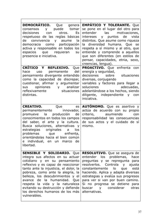 DEMOCRÁTICO. Que genera
consensos y puede tomar
decisiones con otros. Es
respetuoso de las reglas básicas
de convivencia y asume la
democracia como participación
activa y responsable en todos los
espacios que requieran su
presencia e iniciativa.
EMPÁTICO Y TOLERANTE. Que
se pone en el lugar del otro para
entender las motivaciones,
intereses y puntos de vista
distintos. Que asume como riqueza
la diversidad humana. Que se
respeta a sí mismo y al otro, que
entiende y comprende a aquellos
que son diferentes (en estilos de
pensar, capacidades, etnia, sexo,
creencias, lengua).
CRÍTICO Y REFLEXIVO. Que
hace uso permanente del
pensamiento divergente entendido
como la capacidad de discrepar,
cuestionar, afirmar y argumentar
sus opiniones y analizar
reflexivamente situaciones
distintas.
PROACTIVO. Que enfrenta con
energía y seguridad,
decisiones sobre situaciones
diversas, conjugando
variables y factores para llegar a
soluciones adecuadas,
adelantándose a los hechos, siendo
diligente, independiente y con
iniciativa.
CREATIVO. Que es
permanentemente innovador,
promueve la producción de
conocimientos en todos los campos
del saber, el arte y la cultura.
Busca soluciones, alternativas y
estrategias originales a los
problemas que enfrenta,
orientándolas hacia el bien común
e individual, en un marco de
libertad.
AUTÓNOMO. Que es asertivo y
actúa de acuerdo con su propio
criterio, asumiendo con
responsabilidad las consecuencias
de sus actos y el cuidado de sí
mismo.
SENSIBLE Y SOLIDARIO. Que
integra sus afectos en su actuar
cotidiano y en su pensamiento
reflexivo y es capaz de reaccionar
tanto ante la injusticia, el dolor, la
pobreza, como ante la alegría, la
belleza, los descubrimientos y el
avance de la humanidad. Que
respeta la vida y la naturaleza
evitando su destrucción y defiende
los derechos humanos de los más
vulnerables.
RESOLUTIVO. Que se asegura de
entender los problemas, hace
preguntas y se repregunta para
resolverlos. Controla y ajusta
constantemente lo que está
haciendo. Aplica y adapta diversas
estrategias y evalúa sus progresos
para ver si van por buen camino.
Si no progresa se detiene para
buscar y considerar otras
alternativas.
37
 