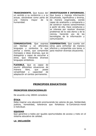 TRASCENDENTE. Que busca dar
un sentido a su existencia y a su
actuar, ubicándose como parte de
una historia mayor de la
humanidad.
INVESTIGADOR E INFORMADO.
Que busca y maneja información
actualizada, significativa y diversa,
de manera organizada, siendo
capaz de analizarla y compararla y
de construir nuevos conocimientos
a partir de ella. Hace conjeturas y
se interesa por resolver diversos
problemas de la vida diaria y de la
ciencia, haciendo uso de las
tecnologías de la información y
comunicación.
COMUNICATIVO. Que expresa
con libertad y en diferentes
lenguajes y contextos lo que
piensa y siente, que comprende
mensajes e ideas diversas, que es
dialogante y capaz de escuchar a
otros. Que interpreta diversos
lenguajes simbólicos.
COOPERATIVO. Que cuenta con
otros para enfrentar de manera
efectiva y compartida una tarea, o
para resolver diversas situaciones.
FLEXIBLE. Que es capaz de
asumir diferentes situaciones de
manera libre, que posee
versatilidad y capacidad de
adaptación al cambio permanente.
PRINCIPIOS EDUCATIVOS
PRINCIPIOS EDUCACIONALES
De acuerdo a ley 28044 considera:
ÉTICA
Debe inspirar una educación promoviendo los valores de paz, Solidaridad,
justicia, honestidad, tolerancia que fortalezca la Conciencia moral
e individual.
EQUIDAD
Que garantice a todos por iguales oportunidades de acceso y trato en el
sistema educativo de calidad.
LA INCLUSIÓN
38
 