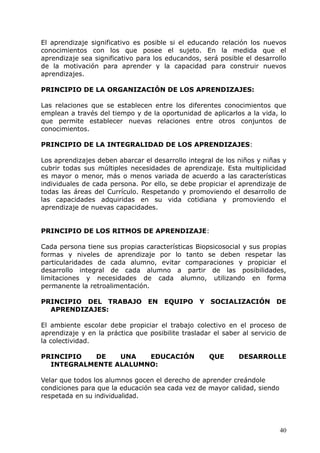 El aprendizaje significativo es posible si el educando relación los nuevos
conocimientos con los que posee el sujeto. En la medida que el
aprendizaje sea significativo para los educandos, será posible el desarrollo
de la motivación para aprender y la capacidad para construir nuevos
aprendizajes.
PRINCIPIO DE LA ORGANIZACIÓN DE LOS APRENDIZAJES:
Las relaciones que se establecen entre los diferentes conocimientos que
emplean a través del tiempo y de la oportunidad de aplicarlos a la vida, lo
que permite establecer nuevas relaciones entre otros conjuntos de
conocimientos.
PRINCIPIO DE LA INTEGRALIDAD DE LOS APRENDIZAJES:
Los aprendizajes deben abarcar el desarrollo integral de los niños y niñas y
cubrir todas sus múltiples necesidades de aprendizaje. Esta multiplicidad
es mayor o menor, más o menos variada de acuerdo a las características
individuales de cada persona. Por ello, se debe propiciar el aprendizaje de
todas las áreas del Currículo. Respetando y promoviendo el desarrollo de
las capacidades adquiridas en su vida cotidiana y promoviendo el
aprendizaje de nuevas capacidades.
PRINCIPIO DE LOS RITMOS DE APRENDIZAJE:
Cada persona tiene sus propias características Biopsicosocial y sus propias
formas y niveles de aprendizaje por lo tanto se deben respetar las
particularidades de cada alumno, evitar comparaciones y propiciar el
desarrollo integral de cada alumno a partir de las posibilidades,
limitaciones y necesidades de cada alumno, utilizando en forma
permanente la retroalimentación.
PRINCIPIO DEL TRABAJO EN EQUIPO Y SOCIALIZACIÓN DE
APRENDIZAJES:
El ambiente escolar debe propiciar el trabajo colectivo en el proceso de
aprendizaje y en la práctica que posibilite trasladar el saber al servicio de
la colectividad.
PRINCIPIO DE UNA EDUCACIÓN QUE DESARROLLE
INTEGRALMENTE ALALUMNO:
Velar que todos los alumnos gocen el derecho de aprender creándole
condiciones para que la educación sea cada vez de mayor calidad, siendo
respetada en su individualidad.
40
 
