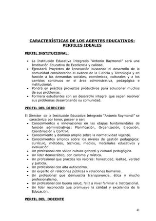 CARACTERÍSTICAS DE LOS AGENTES EDUCATIVOS:
PERFILES IDEALES
PERFIL INSTITUCIONAL:
• La Institución Educativa Integrado “Antonio Raymondi” será una
Institución Educativa de Excelencia y calidad.
• Ejecutará Proyectos de Innovación buscando el desarrollo de la
comunidad considerando el avance de la Ciencia y Tecnología y en
función a las demandas sociales, económicas, culturales y a los
cambios continuos en el área administrativa, pedagógica e
institucional.
• Pondrá en práctica proyectos productivos para solucionar muchos
de sus problemas.
• Formará estudiantes con un desarrollo integral que sepan resolver
sus problemas desarrollando su comunidad.
PERFIL DEL DIRECTOR
El Director de la Institución Educativa Integrado “Antonio Raymondi” se
caracteriza por tener, poseer o ser:
• Conocimientos e innovaciones en las etapas fundamentales de
función administrativas: Planificación, Organización, Ejecución,
Coordinación y Control.
• Conocimiento y dominio amplio sobre la normatividad vigente.
• Conocimientos amplios sobre los niveles de gestión pedagógica:
currículo, métodos, técnicas, medios, materiales educativos y
evaluación.
• Un profesional con sólida cultura general y cultural pedagógica.
• Un líder democrático, con carisma y mística.
• Un profesional que practica los valores: honestidad, lealtad, verdad
y justicia.
• Un profesional con alta autoestima.
• Un experto en relaciones públicas y relaciones humanas.
• Un profesional que demuestra transparencia, ética y mucho
profesionalismo.
• Un profesional con buena salud, feliz a nivel familiar e Institucional.
• Un líder reconocido que promueve la calidad y excelencia de la
Educación.
PERFIL DEL DOCENTE
41
 