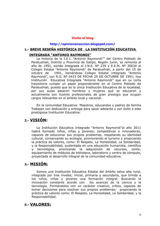 Visite el blog
http://opinionenaccion.blogspot.com/
1.- BREVE RESEÑA HISTÓRICA DE LA INSTITUCIÓN EDUCATIVA
INTEGRADA “ANTONIO RAYMONDI”
La historia de la I.E.I. “Antonio Raymondi”” del Centro Poblado de
Paratushiali, Distrito y Provincia de Satipo, Región Junín, se remonta al
año de 1991, siendo Integrada el J.N.E. Nº 239 y E.E.M. Nº 30634 al
Colegio Estatal “Antonio Raymondi” de Paratushiali, a partir del 15 de
octubre de 1991, llamándose Colegio Estatal Integrado “Antonio
Raymondi”, con R.D. Nº 0433 DE FECHA 29 DE OCTUBRE DE 1991; hoy
Institución Educativa Integrada “Antonio Raymondi” que en su corta
trayectoria cumple un papel preponderante en el Centro Poblado de
Paratushiali, puesto que es la única Institución Educativa de la localidad,
por sus aulas pasaron hombres y mujeres qué se educaron y
actualmente son ilustres profesionales de gran prestigio que ocupan
cargos relevantes en el ámbito local y nacional.
En la comunidad Educativa: Maestros, educandos y padres de familia
Trabajan con dedicación y entrega para sacar adelante y con éxito a esta
prestigiosa Institución Educativa.
2.- VISIÓN:
La Institución Educativa Integrado “Antonio Raymondi”al año 2011
habrá formado niños, niñas y jóvenes; competitivos e innovadores,
capaces de solucionar sus propios problemas, respetando su identidad
cultural, conservando su ecología, promoviendo el turismo y propiciando
la práctica de valores, como: El Respeto, La Honestidad, La Solidaridad,
y la Responsabilidad, sustentada en una educación humanista, científica
y tecnológica, priorizando la adquisición de recursos, como;
equipamiento de módulos de biblioteca, laboratorio y centro de cómputo,
proyectada al desarrollo integral de la comunidad educativa.
3.- MISIÓN:
Somos una Institución Educativa Estatal del ámbito selva alta rural,
integrada por tres niveles; inicial, primaria y secundaria, que brinda a
los niños, niñas y jóvenes una formación integral. Buscando la
innovación constante acorde con los avances de la ciencia y la
tecnología. Formándolos con un carácter creativo, crítico, capaces de
tomar decisiones para resolver sus propios problemas; propiciando la
práctica de valores como: El Respeto, La Honestidad, La Solidaridad, y la
Responsabilidad.
5.- VALORES:
6
 
