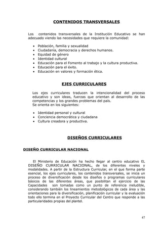 CONTENIDOS TRANSVERSALES
Los contenidos transversales de la Institución Educativo se han
adecuado viendo las necesidades que requiere la comunidad:
• Población, familia y sexualidad
• Ciudadanía, democracia y derechos humanos.
• Equidad de género
• Identidad cultural
• Educación para el Fomento al trabajo y la cultura productiva.
• Educación para el éxito.
• Educación en valores y formación ética.
EJES CURRICULARES
Los ejes curriculares traducen la intencionalidad del proceso
educativo y son ideas, fuerzas que orientan al desarrollo de las
competencias y los grandes problemas del país.
Se orienta en los siguientes:
• Identidad personal y cultural
• Conciencia democrática y ciudadana
• Cultura creadora y productiva.
DISEÑOS CURRICULARES
DISEÑO CURRICULAR NACIONAL
El Ministerio de Educación ha hecho llegar al centro educativo EL
DISEÑO CURRICULAR NACIONAL, de los diferentes niveles y
modalidades. A partir de la Estructura Curricular, en el que forma parte
esencial, los ejes curriculares, los contenidos transversales, se inicia un
proceso de diversificación desde los diseños o programas curriculares
básicos de las diferentes áreas, que posibilitan el ejercicio de las
Capacidades son tomadas como un punto de referencia ineludible,
considerando también los lineamientos metodológicos de cada área y las
orientaciones para la diversificación, planificación curricular y la evaluación
todo ello termina en el Proyecto Curricular del Centro que responde a las
particularidades propias del plantel.
47
 
