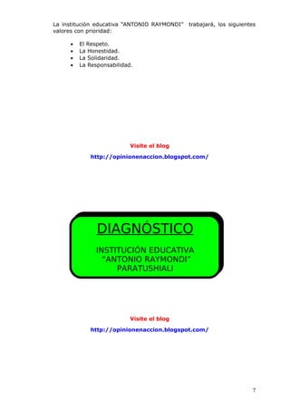 La institución educativa “ANTONIO RAYMONDI” trabajará, los siguientes
valores con prioridad:
• El Respeto.
• La Honestidad.
• La Solidaridad.
• La Responsabilidad.
Visite el blog
http://opinionenaccion.blogspot.com/
Visite el blog
http://opinionenaccion.blogspot.com/
7
DIAGNÓSTICO
INSTITUCIÓN EDUCATIVA
“ANTONIO RAYMONDI”
PARATUSHIALI
 