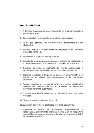 ROL DEL DIRECTOR:
1. El Director juega un rol muy importante en la administración y
gestión educativa.
2. Ser conductor y organizador de acciones educativas.
3. Es el que garantiza el desarrollo del aprendizaje de los
educandos.
4. Planifica, organiza y administra los recursos y los servicios
prestados por la I.E.
5. Representa a la institución legalmente.
6. Aprueba la programación curricular, el sistema de evaluación y
el calendario anual, de acuerdo a su contexto socio cultural.
7. Disponer de oficio la matrícula del menor abandonado y
coordina acciones de ayuda con las diversas instituciones.
8. Coordina la selección del personal docente y administrativo en
función a las plazas que corresponde a la Institución
Educativa.
9. Evalúa, incentiva y reconoce el esfuerzo y mérito individual y
colectivo del personal de la I.E. a través de Resolución
Directoral de forma automática.
10. Coordina con APAFA sobre el uso de los fondos que ellos
recaudan.
11.Otorga licencia al personal de la I.E.
12.Suscriben Convenios o contratos con fines educativos.
13. Supervisa y evalúa las actividades administrativas y
pedagógicas, previamente cronogramadas y en la respectiva
especialidad de docente en concordancia con el numeral 4.4.2
del proceso de Gestión.
4
 