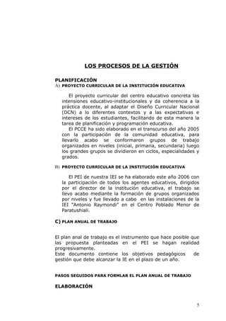 LOS PROCESOS DE LA GESTIÓN
PLANIFICACIÓN
A) PROYECTO CURRICULAR DE LA INSTITUCIÓN EDUCATIVA
El proyecto curricular del centro educativo concreta las
intensiones educativo-institucionales y da coherencia a la
práctica docente, al adaptar el Diseño Curricular Nacional
(DCN) a lo diferentes contextos y a las expectativas e
intereses de los estudiantes, facilitando de esta manera la
tarea de planificación y programación educativa.
El PCCE ha sido elaborado en el transcurso del año 2005
con la participación de la comunidad educativa, para
llevarlo acabo se conformaron grupos de trabajo
organizados en niveles (inicial, primaria, secundaria) luego
los grandes grupos se dividieron en ciclos, especialidades y
grados.
B) PROYECTO CURRICULAR DE LA INSTITUCIÓN EDUCATIVA
El PEI de nuestra IEI se ha elaborado este año 2006 con
la participación de todos los agentes educativos, dirigidos
por el director de la institución educativa, el trabajo se
llevo acabo mediante la formación de grupos organizados
por niveles y fue llevado a cabo en las instalaciones de la
IEI “Antonio Raymondi” en el Centro Poblado Menor de
Paratushiali.
C) PLAN ANUAL DE TRABAJO
El plan anal de trabajo es el instrumento que hace posible que
las propuesta planteadas en el PEI se hagan realidad
progresivamente.
Este documento contiene los objetivos pedagógicos de
gestión que debe alcanzar la IE en el plazo de un año.
PASOS SEGUIDOS PARA FORMLAR EL PLAN ANUAL DE TRABAJO
ELABORACIÓN
5
 