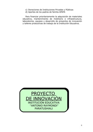 c) Donaciones de Instituciones Privadas y Públicas
d) Aportes de los padres de familia APAFA
Para financiar prioritariamente la adquisición de materiales
educativo, mantenimiento de mobiliario e infraestructura,
laboratorios, equipos y desarrollo de proyectos de innovación
y talleres productivas de trabajo de la Institución Educativa.
PROYECTO
DE INNOVACIÓN
INSTITUCIÓN EDUCATIVA
“ANTONIO RAYMONDI”
PARATUSHIALI
9
 