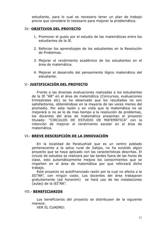 estudiante, para lo cual es necesario tener un plan de trabajo
previo que considere lo necesario para mejorar la problemática.
IV.- OBJETIVOS DEL PROYECTO
1. Promover el gusto por el estudio de las matemáticas entre los
estudiantes de la IE.
2. Reforzar los aprendizajes de los estudiantes en la Resolución
de Problemas.
3. Mejorar el rendimiento académico de los estudiantes en el
área de matemática.
4. Mejorar el desarrollo del pensamiento lógico matemático del
estudiante.
V.- JUSTIFICACIÓN DEL PROYECTO
Frente a las diversas evaluaciones realizadas a los estudiantes
de la IE “AR” en el área de matemática (Concursos, evaluaciones
trimestrales etc) se ha observado que los resultados no son
satisfactorios, obteniéndose en la mayoría de las veces menos del
promedio. Por esta razón y en vista que la matemática no se
mejorará si no se le da mas tiempo a la resolución de problemas,
los docentes del área de matemática presentan el proyecto
titulado: “CIRCULOS DE ESTUDIO DE MATEMÁTICA” con la
intención de mejorar el rendimiento escolar en el área de
matemática.
VI.- BREVE DESCRIPCIÓN DE LA INNOVACIÓN
En la localidad de Paratushiali que es un centro poblado
perteneciente a la selva rural de Satipo, no ha existido algún
proyecto que se haya aplicado con las características descritas. El
circulo de estudios se realizara por las tardes fuera de las horas de
clase, esto automáticamente mejora los conocimientos que se
imparten en el área de matemática por que reforzará dicho
trabajo.
Este proyecto es autofinanciado razón por la cual no afecta a la
IEI”AR”, con ningún costo. Los docentes del área trabajaran
gratuitamente (ad honorem) se hará uso de las instalaciones
(aulas) de la IEI”AR”.
VII.- BENEFICIARIOS
Los beneficiarios del proyecto se distribuyen de la siguiente
manera:
VER EL CUADRO:
11
 