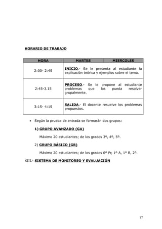 HORARIO DE TRABAJO
HORA MARTES MIERCOLES
2:00- 2:45
INICIO.- Se le presenta al estudiante la
explicación teórica y ejemplos sobre el tema.
2:45-3.15
PROCESO.- Se le propone al estudiante
problemas que los pueda resolver
grupalmente.
3:15- 4:15
SALIDA.- El docente resuelve los problemas
propuestos.
• Según la prueba de entrada se formarán dos grupos:
1) GRUPO AVANZADO (GA)
Máximo 20 estudiantes; de los grados 3º, 4º, 5º.
2) GRUPO BÁSICO (GB)
Máximo 20 estudiantes; de los grados 6º Pr, 1º A, 1º B, 2º.
XIII.- SISTEMA DE MONITOREO Y EVALUACIÓN
17
 
