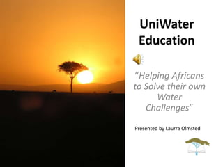 UniWater
Education
“Helping Africans
to Solve their own
Water
Challenges”
Presented by Laurra Olmsted
 
