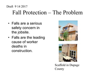 Fall Protection – The Problem
• Falls are a serious
safety concern in
the jobsite.
• Falls are the leading
cause of worker
deaths in
construction.
Scaffold in Dupage
County
Draft 9 14 2017
 