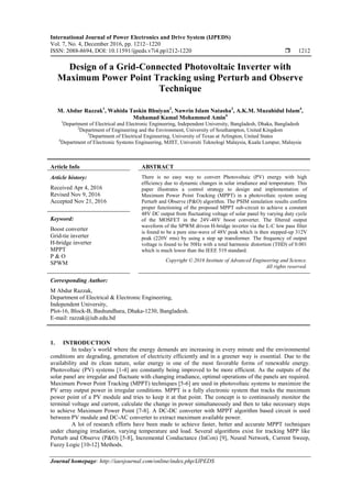 International Journal of Power Electronics and Drive System (IJPEDS)
Vol. 7, No. 4, December 2016, pp. 1212~1220
ISSN: 2088-8694, DOI: 10.11591/ijpeds.v7i4.pp1212-1220  1212
Journal homepage: http://iaesjournal.com/online/index.php/IJPEDS
Design of a Grid-Connected Photovoltaic Inverter with
Maximum Power Point Tracking using Perturb and Observe
Technique
M. Abdur Razzak1
, Wahida Taskin Bhuiyan2
, Nawrin Islam Natasha3
, A.K.M. Muzahidul Islam4
,
Muhamad Kamal Mohammed Amin4
1
Department of Electrical and Electronic Engineering, Independent University, Bangladesh, Dhaka, Bangladesh
2
Department of Engineering and the Environment, University of Southampton, United Kingdom
3
Department of Electrical Engineering, University of Texas at Arlington, United States
4
Department of Electronic Systems Engineering, MJIIT, Universiti Teknologi Malaysia, Kuala Lumpur, Malaysia
Article Info ABSTRACT
Article history:
Received Apr 4, 2016
Revised Nov 9, 2016
Accepted Nov 21, 2016
There is no easy way to convert Photovoltaic (PV) energy with high
efficiency due to dynamic changes in solar irradiance and temperature. This
paper illustrates a control strategy to design and implementation of
Maximum Power Point Tracking (MPPT) in a photovoltaic system using
Perturb and Observe (P&O) algorithm. The PSIM simulation results confirm
proper functioning of the proposed MPPT sub-circuit to achieve a constant
48V DC output from fluctuating voltage of solar panel by varying duty cycle
of the MOSFET in the 24V-48V boost converter. The filtered output
waveform of the SPWM driven H-bridge inverter via the L-C low pass filter
is found to be a pure sine-wave of 48V peak which is then stepped-up 312V
peak (220V rms) by using a step up transformer. The frequency of output
voltage is found to be 50Hz with a total harmonic distortion (THD) of 0.001
which is much lower than the IEEE 519 standard.
Keyword:
Boost converter
Grid-tie inverter
H-bridge inverter
MPPT
P & O
SPWM Copyright © 2016 Institute of Advanced Engineering and Science.
All rights reserved.
Corresponding Author:
M Abdur Razzak,
Department of Electrical & Electronic Engineering,
Independent University,
Plot-16, Block-B, Bashundhara, Dhaka-1230, Bangladesh.
E-mail: razzak@iub.edu.bd
1. INTRODUCTION
In today‟s world where the energy demands are increasing in every minute and the environmental
conditions are degrading, generation of electricity efficiently and in a greener way is essential. Due to the
availability and its clean nature, solar energy is one of the most favorable forms of renewable energy.
Photovoltaic (PV) systems [1-4] are constantly being improved to be more efficient. As the outputs of the
solar panel are irregular and fluctuate with changing irradiance, optimal operations of the panels are required.
Maximum Power Point Tracking (MPPT) techniques [5-6] are used in photovoltaic systems to maximize the
PV array output power in irregular conditions. MPPT is a fully electronic system that tracks the maximum
power point of a PV module and tries to keep it at that point. The concept is to continuously monitor the
terminal voltage and current, calculate the change in power simultaneously and then to take necessary steps
to achieve Maximum Power Point [7-8]. A DC-DC converter with MPPT algorithm based circuit is used
between PV module and DC-AC converter to extract maximum available power.
A lot of research efforts have been made to achieve faster, better and accurate MPPT techniques
under changing irradiation, varying temperature and load. Several algorithms exist for tracking MPP like
Perturb and Observe (P&O) [5-8], Incremental Conductance (InCon) [9], Neural Network, Current Sweep,
Fuzzy Logic [10-12] Methods.
 
