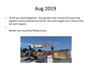 Aug 2019
• I’ll tell you what happened... the operator had a bunch of trusses tied
together and he boomed out too far. Too much weight out in front of the
lull and it tipped.
•
Worker was injured by falling trusses.
 