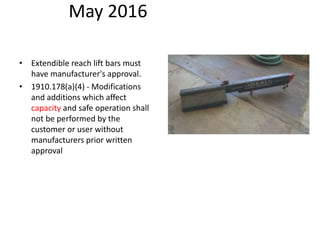 May 2016
• Extendible reach lift bars must
have manufacturer's approval.
• 1910.178(a)(4) - Modifications
and additions which affect
capacity and safe operation shall
not be performed by the
customer or user without
manufacturers prior written
approval
 