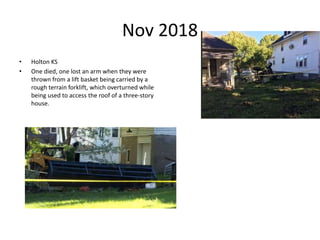 Nov 2018
• Holton KS
• One died, one lost an arm when they were
thrown from a lift basket being carried by a
rough terrain forklift, which overturned while
being used to access the roof of a three-story
house.
 