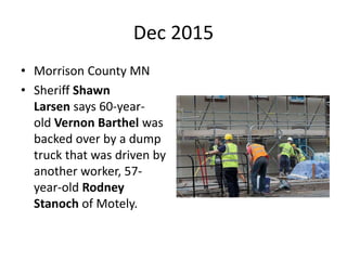 Dec 2015
• Morrison County MN
• Sheriff Shawn
Larsen says 60-year-
old Vernon Barthel was
backed over by a dump
truck that was driven by
another worker, 57-
year-old Rodney
Stanoch of Motely.
 