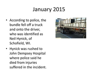 January 2015
• According to police, the
bundle fell off a truck
and onto the driver,
who was identified as
Neil Hynick, of
Schofield, WI.
• Hynick was rushed to
John Dempsey Hospital
where police said he
died from injuries
suffered in the incident.
 