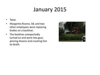 January 2015
• Texas
• Margarito Alvarez, 58, and two
other employees were replacing
brakes on a backhoe.
• The backhoe unexpectedly
turned on and went into gear,
pinning Alvarez and crushing him
to death.
 